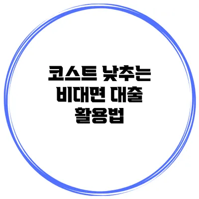 코스트 낮추는 비대면 대출 활용법